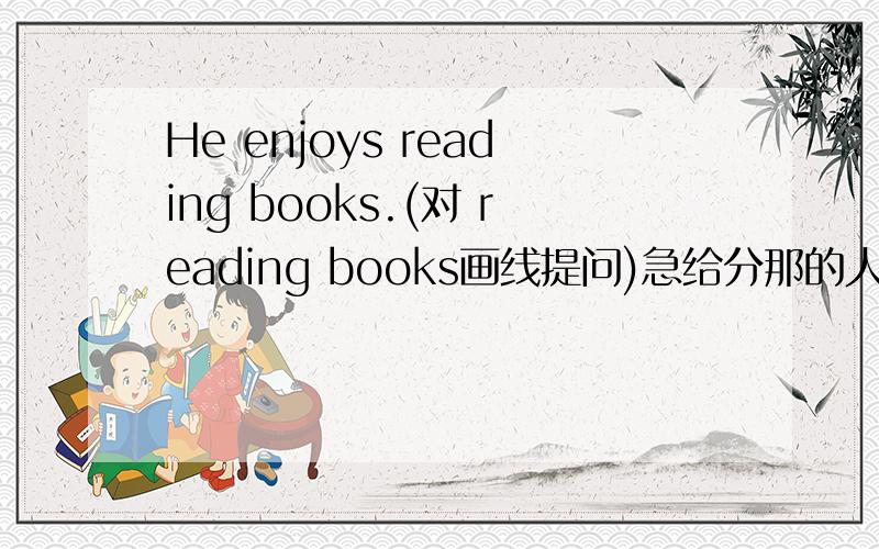 He enjoys reading books.(对 reading books画线提问)急给分那的人帮助一下