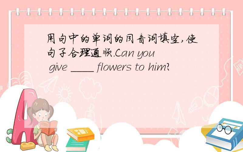 用句中的单词的同音词填空,使句子合理通顺.Can you give ____ flowers to him?