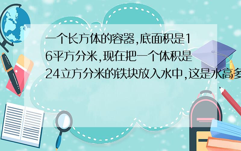 一个长方体的容器,底面积是16平方分米,现在把一个体积是24立方分米的铁块放入水中,这是水高多少