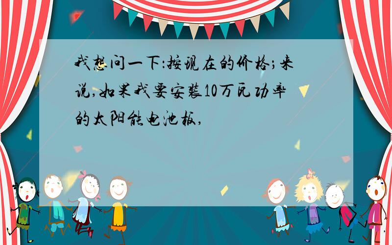 我想问一下：按现在的价格；来说,如果我要安装10万瓦功率的太阳能电池板,