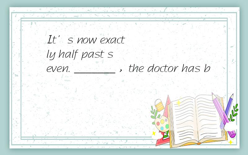 It’s now exactly half past seven. _______ , the doctor has b