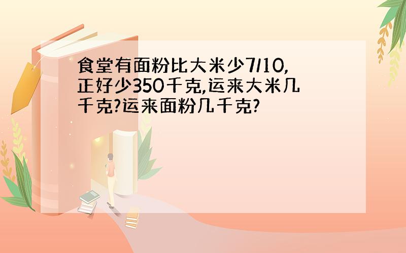 食堂有面粉比大米少7/10,正好少350千克,运来大米几千克?运来面粉几千克?