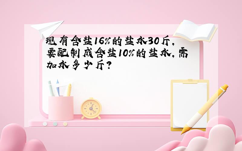 现有含盐16%的盐水30斤,要配制成含盐10%的盐水,需加水多少斤?