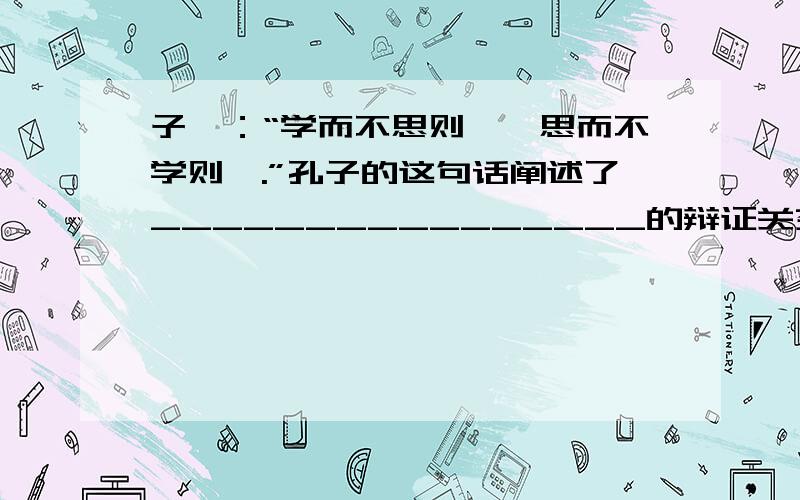 子曰：“学而不思则罔,思而不学则殆.”孔子的这句话阐述了________________的辩证关系,也是讲学习方法