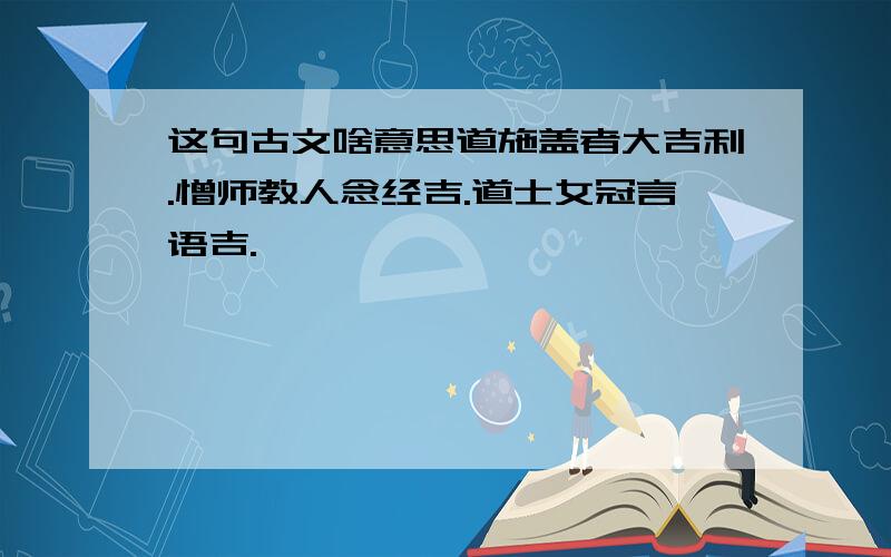 这句古文啥意思道施盖者大吉利.憎师教人念经吉.道士女冠言语吉.