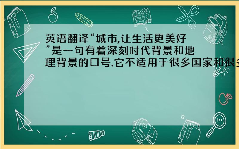 英语翻译“城市,让生活更美好”是一句有着深刻时代背景和地理背景的口号.它不适用于很多国家和很多文明的发展阶段,事实上它不