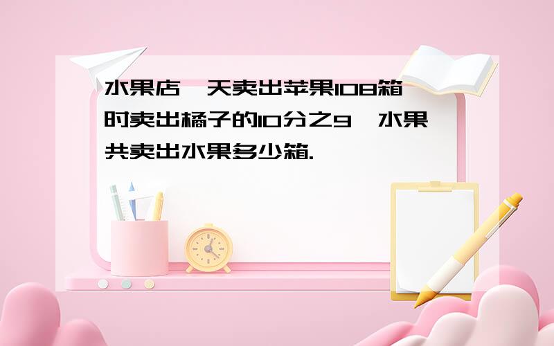 水果店一天卖出苹果108箱,时卖出橘子的10分之9,水果共卖出水果多少箱.