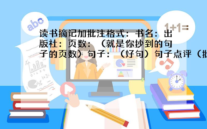 读书摘记加批注格式：书名：出版社：页数：（就是你抄到的句子的页数）句子：（好句）句子点评（批注）越多越好 最好是一些名著