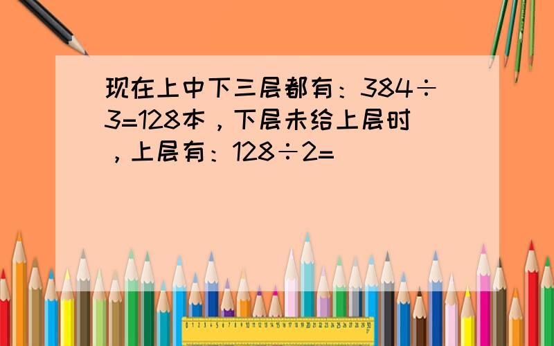 现在上中下三层都有：384÷3=128本，下层未给上层时，上层有：128÷2=