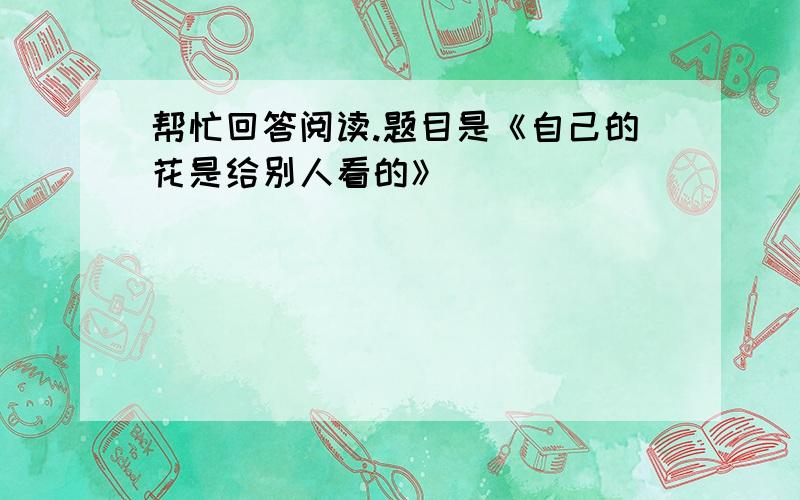 帮忙回答阅读.题目是《自己的花是给别人看的》