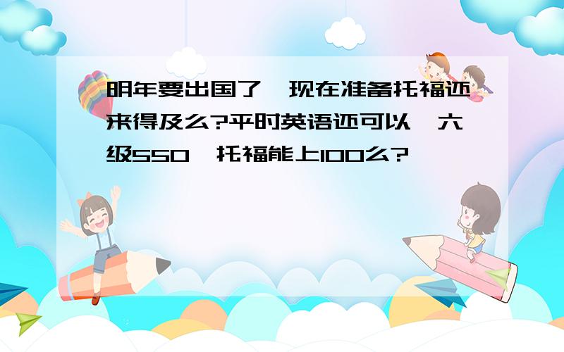 明年要出国了,现在准备托福还来得及么?平时英语还可以,六级550,托福能上100么?