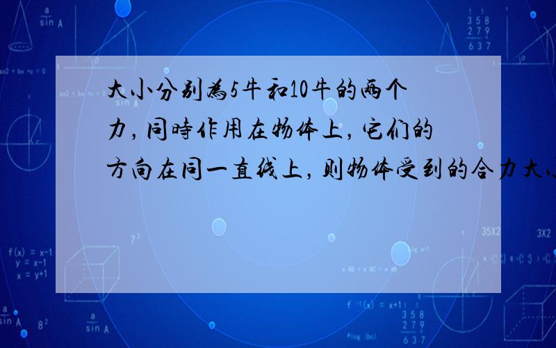 大小分别为5牛和10牛的两个力，同时作用在物体上，它们的方向在同一直线上，则物体受到的合力大小是（　　）