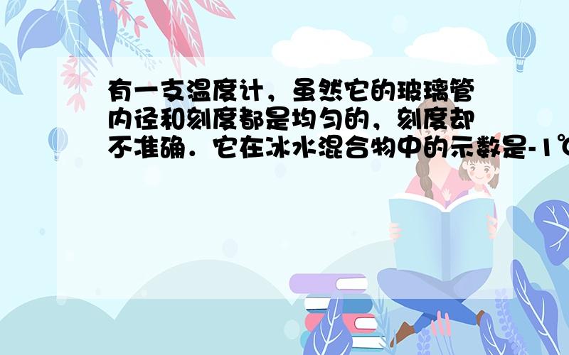 有一支温度计，虽然它的玻璃管内径和刻度都是均匀的，刻度却不准确．它在冰水混合物中的示数是-1℃，在沸水中的示数是103℃