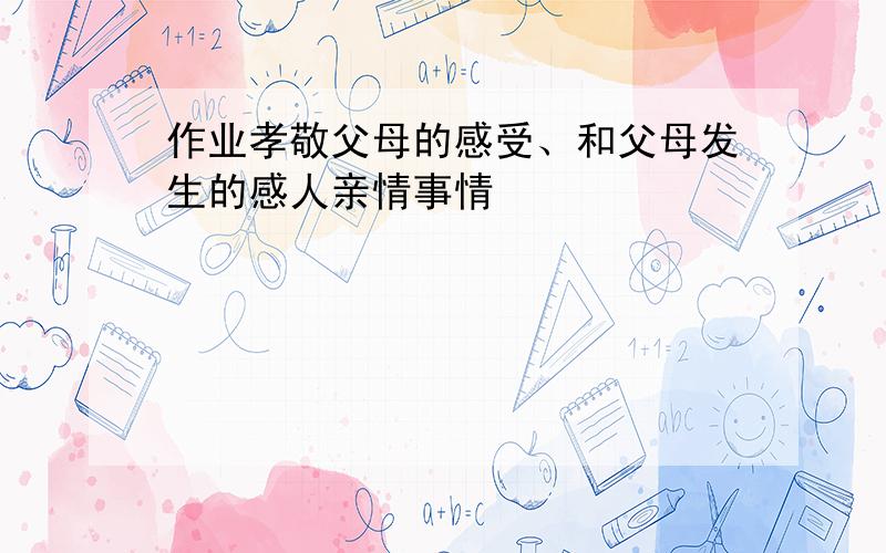 作业孝敬父母的感受、和父母发生的感人亲情事情