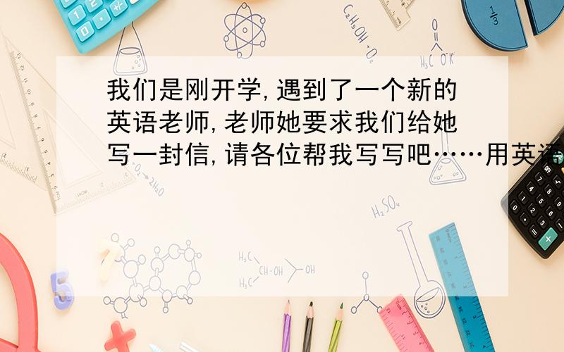 我们是刚开学,遇到了一个新的英语老师,老师她要求我们给她写一封信,请各位帮我写写吧……用英语哦!