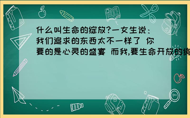 什么叫生命的绽放?一女生说：我们追求的东西太不一样了 你要的是心灵的盛宴 而我,要生命开放的绚烂.