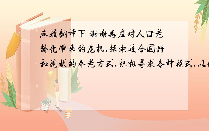 麻烦翻译下 谢谢为应对人口老龄化带来的危机,探索适合国情和现状的养老方式,积极寻求各种模式,以使老年人的晚年生活无忧无虑