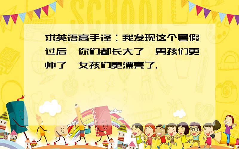 求英语高手译：我发现这个暑假过后,你们都长大了,男孩们更帅了,女孩们更漂亮了.