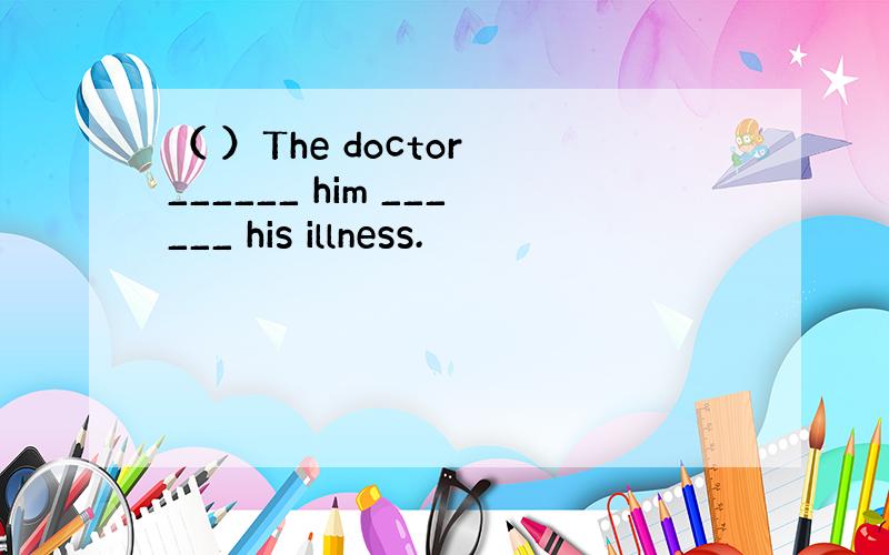 （ ）The doctor ______ him ______ his illness.