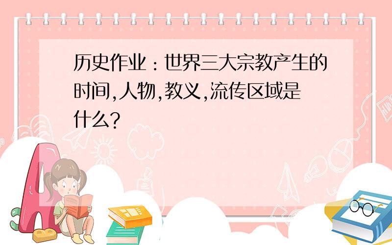 历史作业：世界三大宗教产生的时间,人物,教义,流传区域是什么?