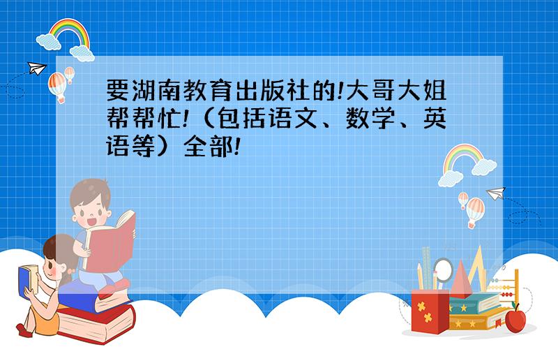 要湖南教育出版社的!大哥大姐帮帮忙!（包括语文、数学、英语等）全部!