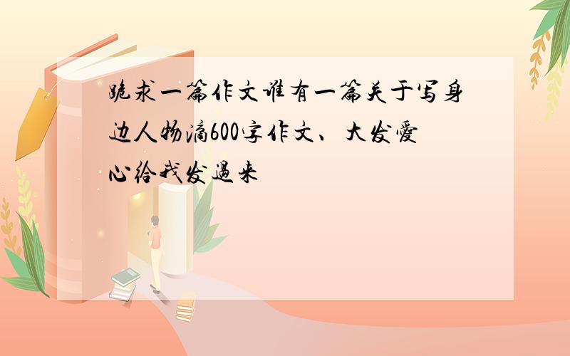 跪求一篇作文谁有一篇关于写身边人物滴600字作文、大发爱心给我发过来