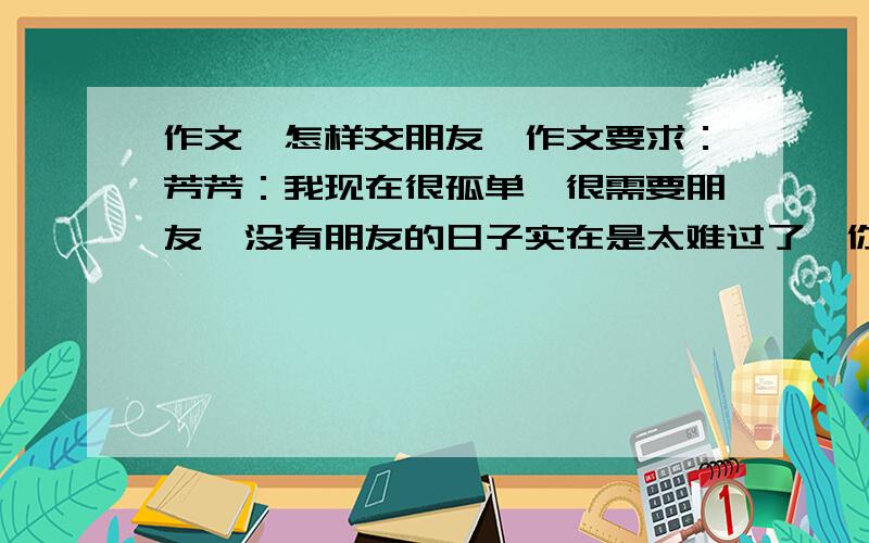 作文《怎样交朋友》作文要求：芳芳：我现在很孤单,很需要朋友,没有朋友的日子实在是太难过了,你能帮我吗?我现在不想走进我的