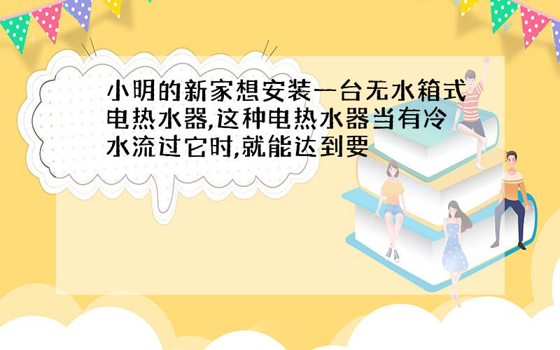 小明的新家想安装一台无水箱式电热水器,这种电热水器当有冷水流过它时,就能达到要