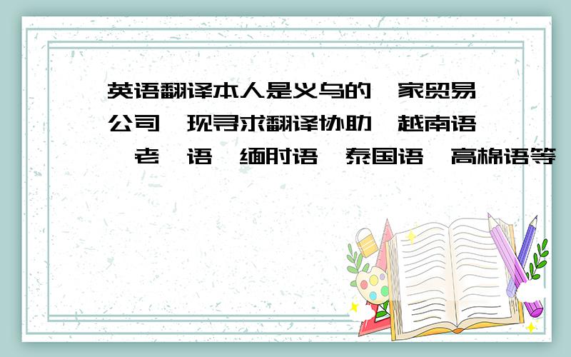 英语翻译本人是义乌的一家贸易公司,现寻求翻译协助,越南语、老挝语、缅甸语、泰国语、高棉语等,合作方式后台协助,主要帮助文