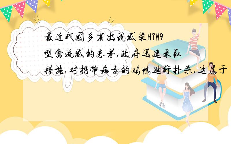 最近我国多省出现感染H7N9型禽流感的患者,政府迅速采取措施,对携带病毒的鸡鸭进行扑杀,这属于（ ）.