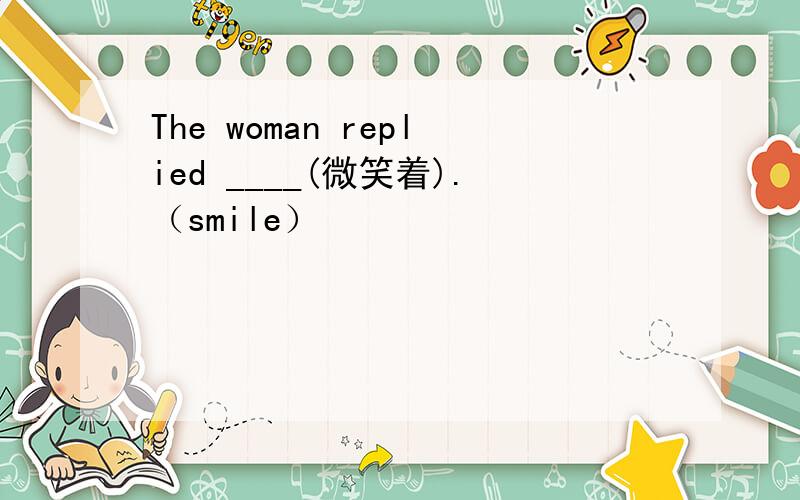 The woman replied ____(微笑着).（smile）