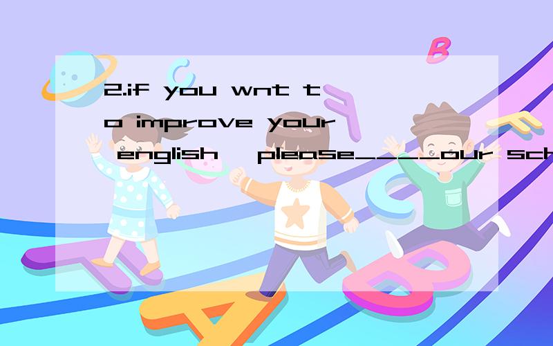 2.if you wnt to improve your english ,please____our school e