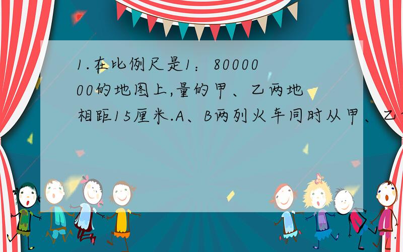 1.在比例尺是1：8000000的地图上,量的甲、乙两地相距15厘米.A、B两列火车同时从甲、乙两地相对开出,经过六小时