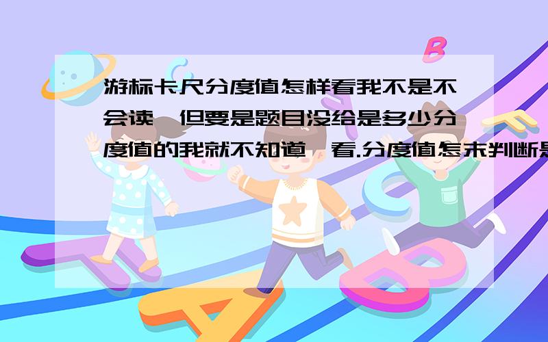 游标卡尺分度值怎样看我不是不会读,但要是题目没给是多少分度值的我就不知道咋看.分度值怎末判断是20分度.还是50分度