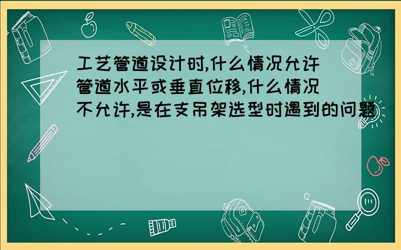 工艺管道设计时,什么情况允许管道水平或垂直位移,什么情况不允许,是在支吊架选型时遇到的问题