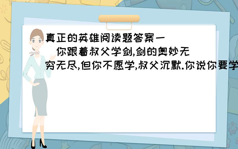 真正的英雄阅读题答案一 （ ）你跟着叔父学剑,剑的奥妙无穷无尽,但你不愿学,叔父沉默.你说你要学敌万人之术,要去拯救天下