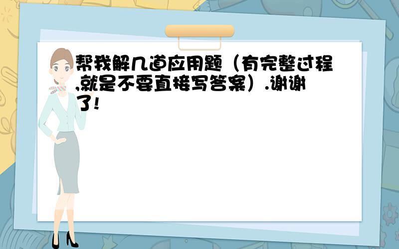 帮我解几道应用题（有完整过程,就是不要直接写答案）.谢谢了!