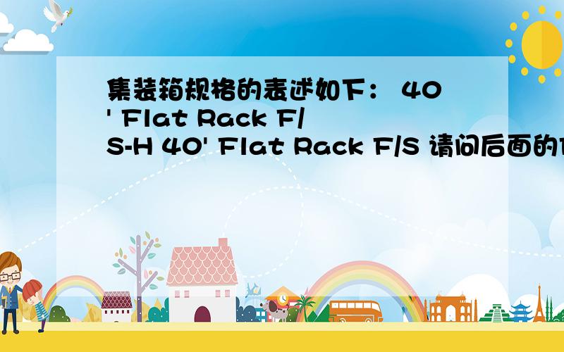 集装箱规格的表述如下： 40' Flat Rack F/S-H 40' Flat Rack F/S 请问后面的F/S-H