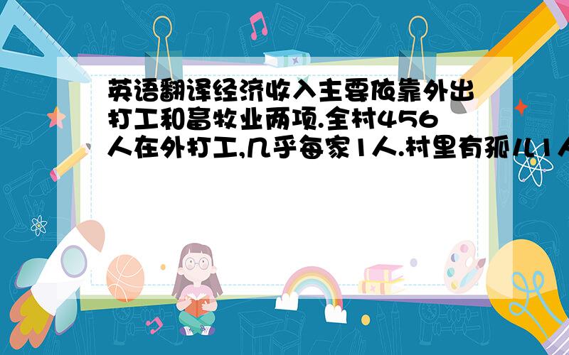 英语翻译经济收入主要依靠外出打工和畜牧业两项.全村456人在外打工,几乎每家1人.村里有孤儿1人 ,五保78人,残疾人4