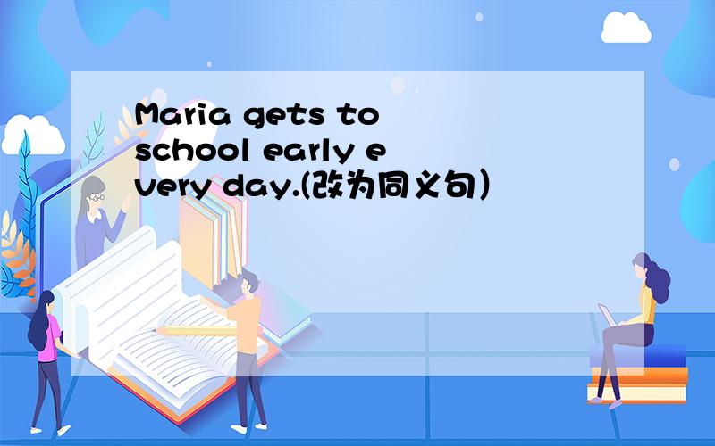 Maria gets to school early every day.(改为同义句）