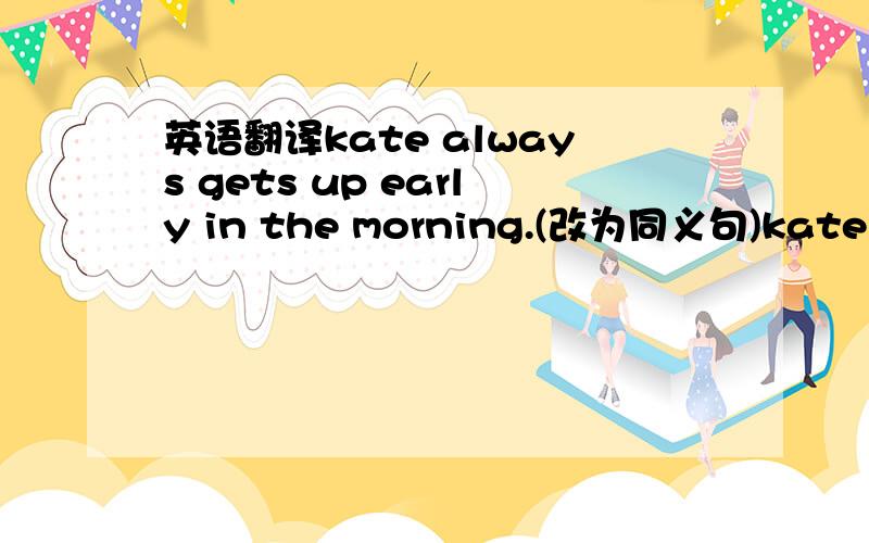 英语翻译kate always gets up early in the morning.(改为同义句)kate get