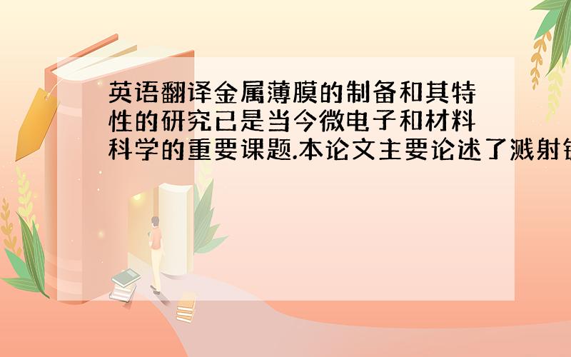 英语翻译金属薄膜的制备和其特性的研究已是当今微电子和材料科学的重要课题.本论文主要论述了溅射镀膜原理,薄膜生长原理,及其