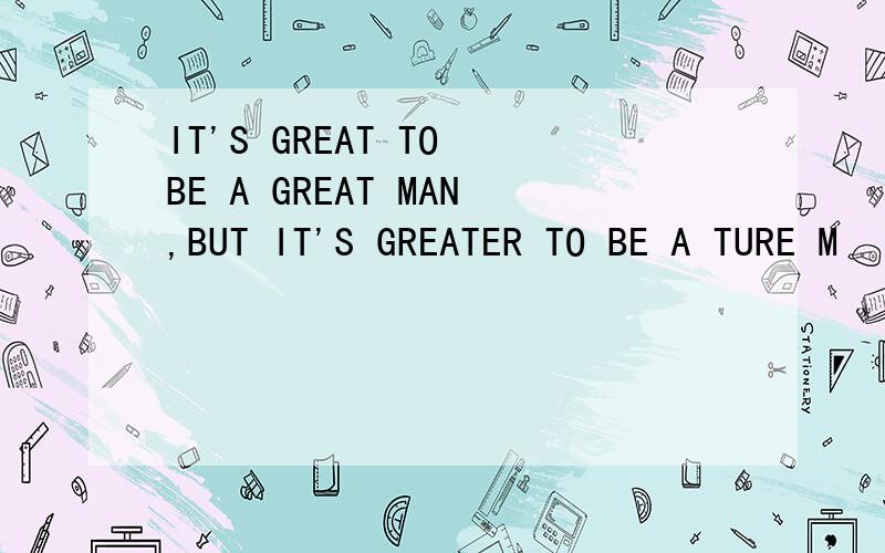 IT'S GREAT TO BE A GREAT MAN,BUT IT'S GREATER TO BE A TURE M