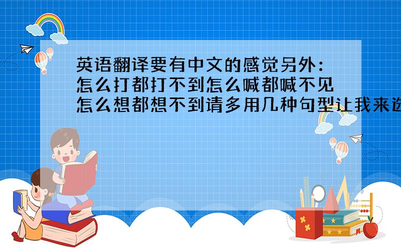 英语翻译要有中文的感觉另外：怎么打都打不到怎么喊都喊不见怎么想都想不到请多用几种句型让我来选择选择~