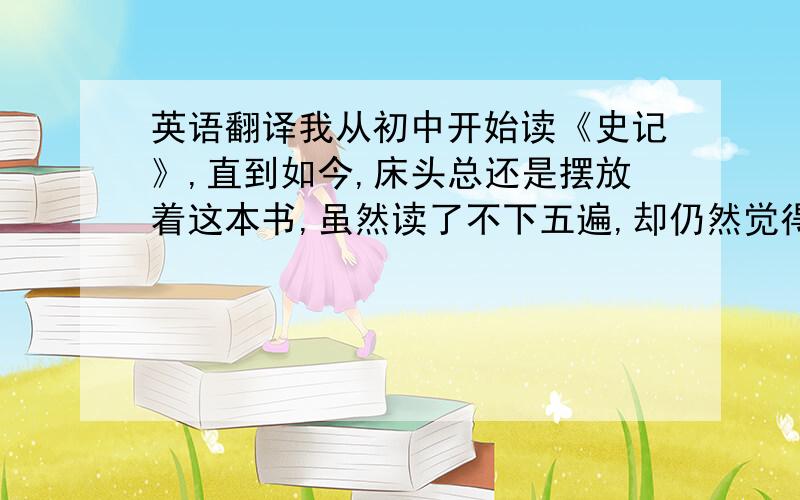 英语翻译我从初中开始读《史记》,直到如今,床头总还是摆放着这本书,虽然读了不下五遍,却仍然觉得,《史记》所蕴含的知识还远