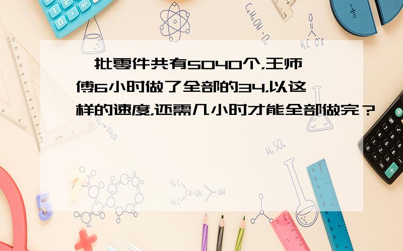 一批零件共有5040个，王师傅6小时做了全部的34，以这样的速度，还需几小时才能全部做完？