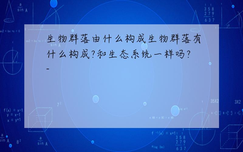 生物群落由什么构成生物群落有什么构成?和生态系统一样吗?-