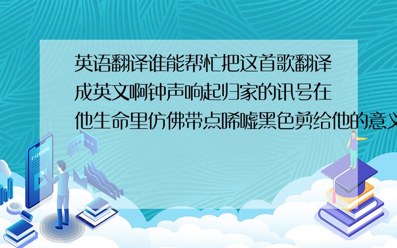 英语翻译谁能帮忙把这首歌翻译成英文啊钟声响起归家的讯号在他生命里仿佛带点唏嘘黑色剪给他的意义是一生奉献肤色斗争中年月把拥