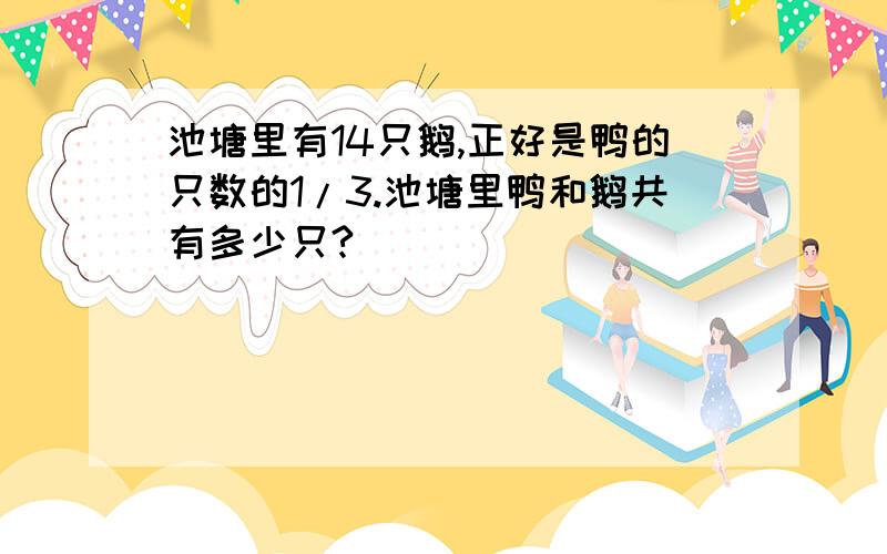 池塘里有14只鹅,正好是鸭的只数的1/3.池塘里鸭和鹅共有多少只?