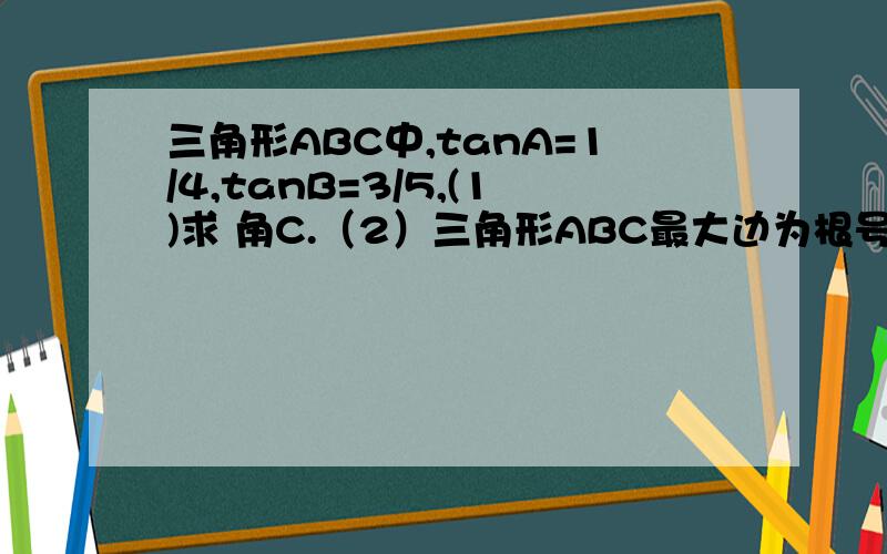 三角形ABC中,tanA=1/4,tanB=3/5,(1)求 角C.（2）三角形ABC最大边为根号17,求最